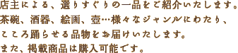店主による、選りすぐりの一品をご紹介いたします。茶碗、酒器、絵画、壺…様々なジャンルにわたり、こころ踊らせる品物をお届けいたします。また、掲載商品は購入可能です。