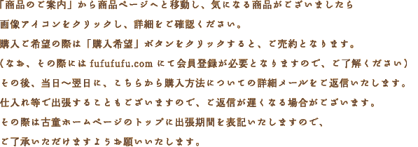 「商品のご案内」から商品ページへと移動し、気になる商品がございましたら画像アイコンをクリックし、詳細をご確認ください。購入ご希望の際は「購入希望」ボタンをクリックすると、ご売約となります。（なお、その際にはfufufufu.comにて会員登録が必要となりますので、ご紹介ください）その後、当日?翌日に、こちらから購入方法についての詳細メールをご返信いたします。仕入れ等で出張することもございますので、ご返信が遅くなり場合がございます。その際は古童ホームページのトップに出張期間を表記いたしますので、ご了承いただけますようお願いいたします。